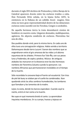 durante el siglo XVI-Archivo de Protocolos y Libro Baraja de la
Catedral aparecen Ararás entre los esclavos traídos a cuba.
Don Fernando Ortiz señala, en la lejana fecha 1691, la
existencia en la Habana de un cabildo Arará magino. Esta
etnia no tuvo gran representatividad dentro de las dotaciones
esclavas como sucedió con los Yorubas, Congos o carabalíes.
De aquella hermosa tierra la trata desembarcó cientos de
hombres en nuestra costa. Llegaron desnudos, maldispuestos,
agónicos. En abyecta condición de esclavos. Florentina fue
uno de ellos.
Dos pueblos donde vivió, pero la misma tierra. En cada uno de
ellos tuvo una consagración religiosa. Había venido a territorio
Dahomeyano desde tierra Lucumí .fueron dos nombres que se
engendraron entre el gris amoroso de los nidos y el abismo
espumoso de los árboles. Primero fue Tolo-Ño, con sus peces
luna y frodendas; de soplo y piedras. Música de antiguos
atabales los marcaron en la distancia eran los dos hermosos
nombres de Florentina Zulueta cuando la apresaron. Los
nombres Africanos que permanecieron inviolables en el tiempo
de la muerte.
Sólo recordaba la caravana bajo el fuerte sol ecuatorial. Con tiras
de piel de buey se ataban por el cuello los condenados. Iban
quedando atrás las altas sombras humedecidas, los tambores
que llamaban y los lamentos de la madre.
Lejos; la costa, donde los barcos esperaban. Cuando cayó la
noche, entró al mar como a la muerte.
No supo en qué momento brotó el canto. La apremiaban
inquietas mordeduras. En su cuerpo, huesos y tojosas en

 