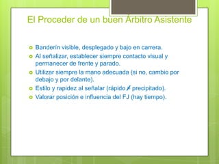 El Proceder de un buen Árbitro Asistente







Banderín visible, desplegado y bajo en carrera.
Al señalizar, establecer siempre contacto visual y
permanecer de frente y parado.
Utilizar siempre la mano adecuada (si no, cambio por
debajo y por delante).
Estilo y rapidez al señalar (rápido = precipitado).
Valorar posición e influencia del FJ (hay tiempo).

 