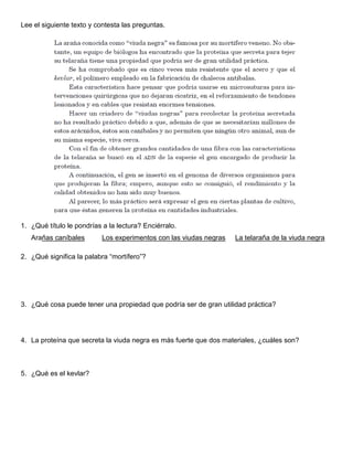 Lee el siguiente texto y contesta las preguntas.
1. ¿Qué título le pondrías a la lectura? Enciérralo.
Arañas caníbales Los experimentos con las viudas negras La telaraña de la viuda negra
2. ¿Qué significa la palabra “mortífero”?
3. ¿Qué cosa puede tener una propiedad que podría ser de gran utilidad práctica?
4. La proteína que secreta la viuda negra es más fuerte que dos materiales, ¿cuáles son?
5. ¿Qué es el kevlar?
 