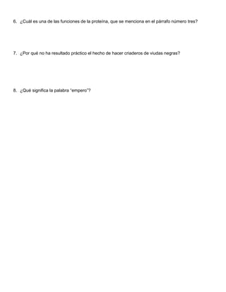 6. ¿Cuál es una de las funciones de la proteína, que se menciona en el párrafo número tres?
7. ¿Por qué no ha resultado práctico el hecho de hacer criaderos de viudas negras?
8. ¿Qué significa la palabra “empero”?
 