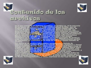 Un archivo es identificado por un nombre y la descripción de la carpeta o directorio que lo contiene. Los archivos informáticos se llaman así porque son los equivalentes digitales de los archivos en tarjetas, papel o microfichas del entorno de oficina tradicional. Los archivos informáticos facilitan una manera de organizar los recursos usados para almacenar permanentemente datos en un sistema informático.Contenido de los archivosEn lo que concierne al sistema operativo, un archivo es, en la mayoría de los casos, simplemente un flujo unidimensional de bits , que es tratado por el sistema operativo como una única unidad lógica. Un archivo de datos informático normalmente tiene un tamaño, que generalmente se expresa en bytes; en todos los sistemas operativos modernos, el tamaño puede ser cualquier número entero no negativo de bytes hasta un máximo dependiente del sistema. Depende del software que se ejecuta en la computadora el interpretar esta estructura básica como por ejemplo un programa, un texto o una imagen, basándose en su nombre y contenido. Los tipos especiales de archivos, como los nodos de dispositivo que representan simbólicamente partes del hardware, no consisten en un flujo de bits y no tienen tamaño de archivo.