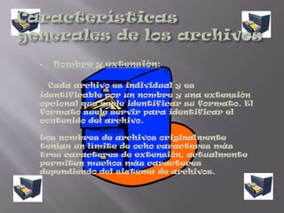 Los datos de un archivo informático normalmente consiste de paquetes más pequeños de datos (a menudo llamados registros o líneas) que son individualmente diferentes pero que comparten algún rasgo en común. Por ejemplo, un archivo de nóminas puede contener datos sobre todos los empleados de una empresa y los detalles de su nómina; cada registro del archivo de nóminas se refiere únicamente a un empleado, y todos los registros tienen la característica común de estar relacionados con las nóminas-esto es muy similar a colocar todos los datos sobre nóminas en un archivador concreto en una oficina que no tenga ninguna computadora. Un archivo de texto puede contener líneas de texto, correspondientes a líneas impresas en una hoja de papel.Características generales de los archivosNombre y extensión: Cada archivo es individual y es identificable por un nombre y una extensión opcional que suele identificar su formato. El formato suele servir para identificar el contenido del archivo.Los nombres de archivos originalmente tenían un límite de ocho caracteres más tres caracteres de extensión, actualmente permiten muchos más caracteres dependiendo del sistema de archivos.