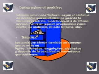 Datos sobre el archivo:    Además para cada fichero, según el sistema de archivos que se utilice, se guarda la fecha de creación, modificación y de último acceso. También poseen propiedades como oculto, de sistema, de solo lectura, etc.Tamaño:Los archivos tienen también un tamaño que se mide en bytes, kilobytes, megabytes, gigabytes y depende de la cantidad de caracteres que contienen.