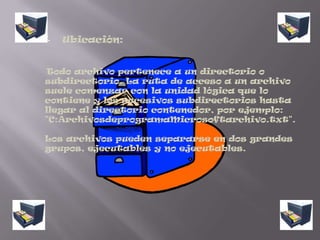 Ubicación:     Todo archivo pertenece a un directorio o subdirectorio. La ruta de acceso a un archivo suele comenzar con la unidad lógica que lo contiene y los sucesivos subdirectorios hasta llegar al directorio contenedor, por ejemplo: "C:ArchivosdeprogramaMicrosoftarchivo.txt".Los archivos pueden separarse en dos grandes grupos, ejecutables y no ejecutables.