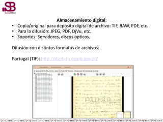 Almacenamiento digital:
• Copia/original para depósito digital de archivo: TIF, RAW, PDF, etc.
• Para la difusión: JPEG, PDF, DjVu, etc.
• Soportes: Servidores, discos opticos.
Difusión con distintos formatos de archivos:
Portugal (TIF): http://digitarq.dgarq.gov.pt/
 