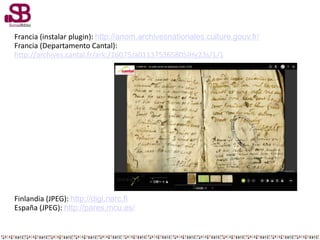 Francia (instalar plugin): http://anom.archivesnationales.culture.gouv.fr/
Francia (Departamento Cantal):
http://archives.cantal.fr/ark:/16075/a011375365805IHy23s/1/1
Finlandia (JPEG): http://digi.narc.fi
España (JPEG): http://pares.mcu.es/
 