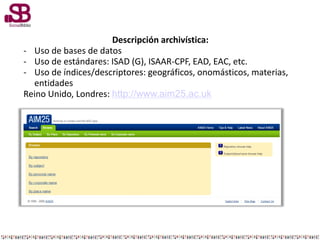 Descripción archivística:
- Uso de bases de datos
- Uso de estándares: ISAD (G), ISAAR-CPF, EAD, EAC, etc.
- Uso de índices/descriptores: geográficos, onomásticos, materias,
entidades
Reino Unido, Londres: http://www.aim25.ac.uk
 