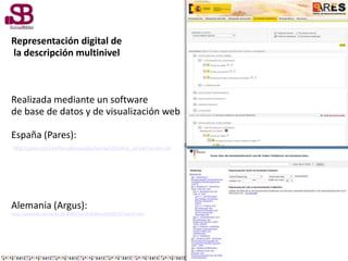 Representación digital de
la descripción multinivel
Realizada mediante un software
de base de datos y de visualización web
España (Pares):
http://pares.mcu.es/ParesBusquedas/servlets/Control_servlet?accion=10
Alemania (Argus):
http://startext.net-build.de:8080/barch/MidosaSEARCH/search.htm
 