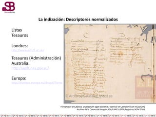 La indización: Descriptores normalizados
Listas
Tesauros
Londres:
http://www.aim25.ac.uk/
Tesauros (Administración)
Australia:
http://agift.naa.gov.au/
Europa:
http://eurovoc.europa.eu/drupal/?q=es
Fernando II el Católico. Diversorum Sigilli Secreti 8. Valencie et Cathalonie [et Insularum]
Archivo de la Corona de Aragón,ACA,CANCILLERÍA,Registros,NÚM.3568
 