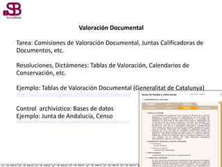 Valoración Documental
Tarea: Comisiones de Valoración Documental, Juntas Calificadoras de
Documentos, etc.
Resoluciones, Dictámenes: Tablas de Valoración, Calendarios de
Conservación, etc.
Ejemplo: Tablas de Valoración Documental (Generalitat de Catalunya)
http://arxius.cultura.gencat.cat/arxius/cnatdt/index.asp
Control archivístico: Bases de datos
Ejemplo: Junta de Andalucía, Censo
http://www.juntadeandalucia.es/culturaydeporte/archivos/DetalleFonCol?id=2731
 