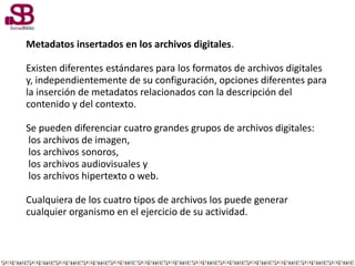 Metadatos insertados en los archivos digitales.
Existen diferentes estándares para los formatos de archivos digitales
y, independientemente de su configuración, opciones diferentes para
la inserción de metadatos relacionados con la descripción del
contenido y del contexto.
Se pueden diferenciar cuatro grandes grupos de archivos digitales:
los archivos de imagen,
los archivos sonoros,
los archivos audiovisuales y
los archivos hipertexto o web.
Cualquiera de los cuatro tipos de archivos los puede generar
cualquier organismo en el ejercicio de su actividad.
 