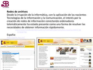 Redes de archivos
Desde la irrupción de la informática, con la aplicación de las nacientes
Tecnologías de la Información y la Comunicación, el interés por la
creación de redes de información conectando ordenadores
telemáticamente ha estado presente como una forma de resolver las
necesidades de obtener información rápidamente.
http://www.metodosdeinformacion.es/mei/index.php/mei/article/viewFile/IIMEI5-N8-
075098/798
España:
http://pares.mcu.es/
 