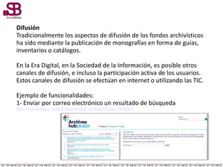 Difusión
Tradicionalmente los aspectos de difusión de los fondos archivísticos
ha sido mediante la publicación de monografías en forma de guías,
inventarios o catálogos.
En la Era Digital, en la Sociedad de la Información, es posible otros
canales de difusión, e incluso la participación activa de los usuarios.
Estos canales de difusión se efectúan en internet o utilizando las TIC.
Ejemplo de funcionalidades:
1- Enviar por correo electrónico un resultado de búsqueda
http://archiveshub.ac.uk/search/email.html?recid=gb738-ms275#rightcol
 