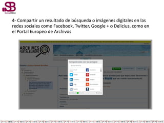 4- Compartir un resultado de búsqueda o imágenes digitales en las
redes sociales como Facebook, Twitter, Google + o Delicius, como en
el Portal Europeo de Archivos
 