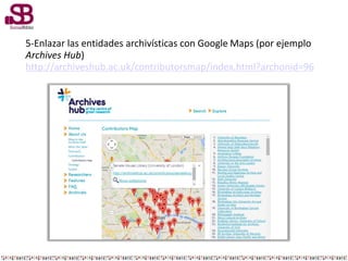 5-Enlazar las entidades archivísticas con Google Maps (por ejemplo
Archives Hub)
http://archiveshub.ac.uk/contributorsmap/index.html?archonid=96
 