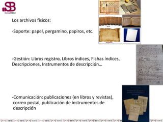 Los archivos físicos:
-Soporte: papel, pergamino, papiros, etc.
-Gestión: Libros registro, Libros índices, Fichas índices,
Descripciones, Instrumentos de descripción…
-Comunicación: publicaciones (en libros y revistas),
correo postal, publicación de instrumentos de
descripción
 