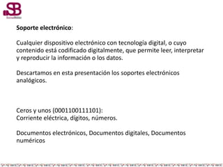 Soporte electrónico:
Cualquier dispositivo electrónico con tecnología digital, o cuyo
contenido está codificado digitalmente, que permite leer, interpretar
y reproducir la información o los datos.
Descartamos en esta presentación los soportes electrónicos
analógicos.
Ceros y unos (0001100111101):
Corriente eléctrica, dígitos, números.
Documentos electrónicos, Documentos digitales, Documentos
numéricos
 
