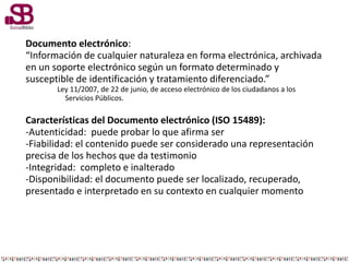 Documento electrónico:
“Información de cualquier naturaleza en forma electrónica, archivada
en un soporte electrónico según un formato determinado y
susceptible de identificación y tratamiento diferenciado.”
Ley 11/2007, de 22 de junio, de acceso electrónico de los ciudadanos a los
Servicios Públicos.
Características del Documento electrónico (ISO 15489):
-Autenticidad: puede probar lo que afirma ser
-Fiabilidad: el contenido puede ser considerado una representación
precisa de los hechos que da testimonio
-Integridad: completo e inalterado
-Disponibilidad: el documento puede ser localizado, recuperado,
presentado e interpretado en su contexto en cualquier momento
 