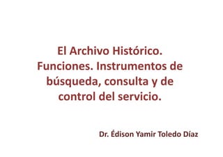 El Archivo Histórico.
Funciones. Instrumentos de
búsqueda, consulta y de
control del servicio.
Dr. Édison Yamir Toledo Díaz
 