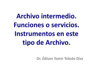 Archivo intermedio.
Funciones o servicios.
Instrumentos en este
tipo de Archivo.
Dr. Édison Yamir Toledo Díaz
 