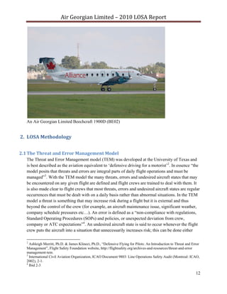 Air Georgian Limited – 2010 LOSA Report 




   An Air Georgian Limited Beechcraft 1900D (BE02)


2. LOSA Methodology  


2.1 The Threat and Error Management Model  
   The Threat and Error Management model (TEM) was developed at the University of Texas and
   is best described as the aviation equivalent to ‘defensive driving for a motorist’2. In essence “the
   model posits that threats and errors are integral parts of daily flight operations and must be
   managed”3. With the TEM model the many threats, errors and undesired aircraft states that may
   be encountered on any given flight are defined and flight crews are trained to deal with them. It
   is also made clear to flight crews that most threats, errors and undesired aircraft states are regular
   occurrences that must be dealt with on a daily basis rather than abnormal situations. In the TEM
   model a threat is something that may increase risk during a flight but it is external and thus
   beyond the control of the crew (for example, an aircraft maintenance issue, significant weather,
   company schedule pressures etc…). An error is defined as a “non-compliance with regulations,
   Standard Operating Procedures (SOPs) and policies, or unexpected deviation from crew,
   company or ATC expectations”4. An undesired aircraft state is said to occur whenever the flight
   crew puts the aircraft into a situation that unnecessarily increases risk; this can be done either

   2
     Ashleigh Merritt, Ph.D. & James Klinect, Ph.D., “Defensive Flying for Pilots: An Introduction to Threat and Error
   Management”, Flight Safety Foundation website, http://flightsafety.org/archives-and-resources/threat-and-error
   management-tem.
   3
     International Civil Aviation Organization, ICAO Document 9803: Line Operations Safety Audit (Montreal: ICAO,
   2002), 2-1.
   4
     Ibid 2-3

                                                                                                                   12
 