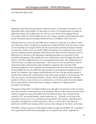 Air Georgian Limited – 2010 LOSA Report 
Line Operation Safety Audit



Pilots,



Beginning in mid-July and continuing for about four weeks, Air Georgian will conduct a Line
Operations Safety Audit (LOSA). For this audit we will use Air Georgian pilots to conduct in-
flight observations. The in-flight observers will sit in seat 1B and will be plugged into the
intercom for a full turn. Each in-flight observer will conduct a number of turns during the audit
period. During the audit period approximately 60 turns (120 flights) will be observed.

LOSA has been in use since the mid-1990s and is recognized world-wide as an effective safety
tool. Numerous airlines, including Air Canada, have conducted LOSAs with very positive results.
To our knowledge Air Georgian will be only the second airline operating turboprop commuter
aircraft in the world to carry out a LOSA. LOSA observations are no-jeopardy events, and all
data are confidential and de-identified. LOSA data will be deposited into a data-base by the in-
flight observers and none of the information regarding operating crew particulars will be
provided to management. The in-flight observers will themselves select the flights that they will
observe. All of the in-flight observers are non-management line pilots. The in-flight observers
will not be there to critique your performance – their mission is to be an unobtrusive observer
and to fill out data collection forms after the flight is completed. Once all of the LOSA
observation flights have been completed and the information has been entered into the database
by the in-flight observers the LOSA Steering Committee (consisting of the in-flight observers,
myself, Troy Stephens, Dave Ongena and Rob Booth) will review the data and put together a
detailed report along with recommendations that will be made available to the pilot group. The
data, once it gets to the Steering Committee, will have been de-identified and the committee
members will have no idea who the crews involved were or the dates of the observation flights.
The recommendations will possibly lead to changes or additions to Company policies,
procedures and training.

The purpose of the audit is to identify problem areas that affect our operation so that awareness
and, where possible, countermeasures can be developed. There are three main areas that will be
looked at, though the scope of the LOSA will not be limited to these. First, external threats
caused by ATC, our ground handlers, airport authorities etc… Secondly we will look at the
performance of our own crews to identify potential problems with training, comprehension of
procedures and adherence to SOPs and policies. Third, we will be able to determine the
effectiveness of SOPs and company policies and see where changes for the better can be made.

The LOSA is being carried out with the full knowledge and approval of OREA. We would like to
stress again that the LOSA observation flights are no-jeopardy and will be completely de-

                                                                                                14
 