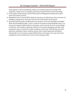 Air Georgian Limited – 2010 LOSA Report 
    safety depends on always maintaining a high level of professionalism; this includes SOP
    compliance, regular review of emergency procedures and good aircraft systems knowledge.
13. The Company should introduce formal Threat and Error Management training into the pilot
    initial and recurrent curricula.
14. Management must review the BE02 checklists and correct any deficiencies (such as the lack of a
    reminder to change the TCAS mode at the top of the climb and the top of descent).
15. The Flight Following office should become more proactive in the way that flights are handled.
    While aircraft dispatched under a Type C system do not require licensed dispatchers there is no
    reason why Company Flight Followers cannot play a more involved role in the way that flights
    are followed. This includes maintaining a high level of awareness throughout each shift of the
    maintenance status of aircraft, the weather conditions system-wide, NOTAMs that may affect
    operations, problematic airport conditions and any other essential operational information.
    Attaining this level of awareness among Flight Followers will require close supervision from
    management (at least initially) and a review of the training provided.




                                                                                                 30
 