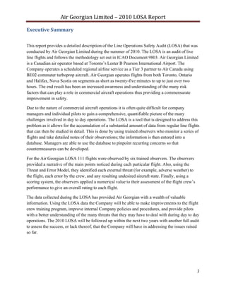 Air Georgian Limited – 2010 LOSA Report 

Executive Summary 


This report provides a detailed description of the Line Operations Safety Audit (LOSA) that was
conducted by Air Georgian Limited during the summer of 2010. The LOSA is an audit of live
line flights and follows the methodology set out in ICAO Document 9803. Air Georgian Limited
is a Canadian air operator based at Toronto’s Lester B Pearson International Airport. The
Company operates a scheduled regional airline service as a Tier 3 partner to Air Canada using
BE02 commuter turboprop aircraft. Air Georgian operates flights from both Toronto, Ontario
and Halifax, Nova Scotia on segments as short as twenty-five minutes to up to just over two
hours. The end result has been an increased awareness and understanding of the many risk
factors that can play a role in commercial aircraft operations thus providing a commensurate
improvement in safety.

Due to the nature of commercial aircraft operations it is often quite difficult for company
managers and individual pilots to gain a comprehensive, quantifiable picture of the many
challenges involved in day to day operations. The LOSA is a tool that is designed to address this
problem as it allows for the accumulation of a substantial amount of data from regular line flights
that can then be studied in detail. This is done by using trained observers who monitor a series of
flights and take detailed notes of their observations; the information is then entered into a
database. Managers are able to use the database to pinpoint recurring concerns so that
countermeasures can be developed.

For the Air Georgian LOSA 111 flights were observed by six trained observers. The observers
provided a narrative of the main points noticed during each particular flight. Also, using the
Threat and Error Model, they identified each external threat (for example, adverse weather) to
the flight, each error by the crew, and any resulting undesired aircraft state. Finally, using a
scoring system, the observers applied a numerical value to their assessment of the flight crew’s
performance to give an overall rating to each flight.

The data collected during the LOSA has provided Air Georgian with a wealth of valuable
information. Using the LOSA data the Company will be able to make improvements to the flight
crew training program, improve internal Company policies and procedures, and provide pilots
with a better understanding of the many threats that they may have to deal with during day to day
operations. The 2010 LOSA will be followed up within the next two years with another full audit
to assess the success, or lack thereof, that the Company will have in addressing the issues raised
so far.




                                                                                                   3
 