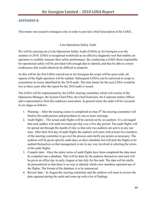 Air Georgian Limited – 2010 LOSA Report 

APPENDIX B 


This memo was issued to managers only in order to provide a brief description of the LOSA.



                                  Line Operations Safety Audit

We will be carrying out a Line Operations Safety Audit (LOSA) at Air Georgian over the
summer of 2010. LOSA is recognized worldwide as an effective diagnostic tool that enables air
operators to credibly measure their safety performance. By conducting a LOSA those responsible
for operational safety will be provided with enough data to identify and thus be able to correct
weaknesses that would otherwise be difficult to pinpoint.

As this will be the first LOSA carried out at Air Georgian the scope will be quite wide; all
aspects of the flight operation will be audited. Subsequent LOSAs can be narrowed in scope to
concentrate on issues identified by the 2010 audit. The time frame for the next LOSA would be
two to three years after the report for the 2010 audit is issued.

The LOSA will be implemented by the LOSA steering committee which will consist of the
Operations Manager, the System Chief Pilot, the Chief Instructor, the Corporate Safety Officer
and a representative from the employee association. In general terms the audit will be executed
in six stages as follows:

   1. Planning – After the training course is completed on June 8th the steering committee will
      finalize the audit process and procedures in one or more meetings.
   2. Audit flights – The actual audit flights will be carried out by six auditors. It is envisaged
      that each auditor will audit two turns per day over a five day period. The audit flights will
      be spread out through the month of July so that only two auditors are active at any one
      time. After their first day of audit flights the auditors will meet with at least two members
      of the steering committee to go over the process and clarify any points as necessary. The
      auditors will be given specific audit days on their schedules but will pick the flights to be
      audited themselves so that management is not in any way involved in selecting the crews
      of the audit flights.
   3. Compile data – Once the entire series of audit flights have been completed the data must
      be compiled into a database. This will be done by the auditors themselves and each will
      be given an office day in early August or late July for this task. The data will be totally
      de-personalized so that there is no way to identify which crew members operated any of
      the flights. The format of the database is to be announced.
   4. Review data – In August the steering committee and the auditors will meet to review the
      data captured during the audit and come up with a list of findings.


                                                                                                40
 
