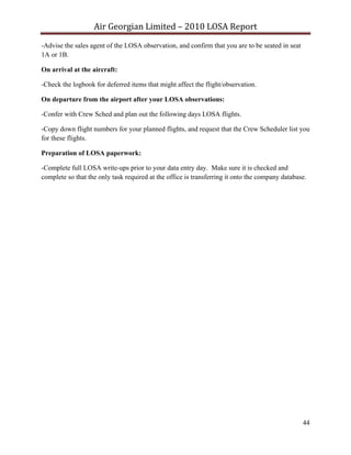 Air Georgian Limited – 2010 LOSA Report 
-Advise the sales agent of the LOSA observation, and confirm that you are to be seated in seat
1A or 1B.

On arrival at the aircraft:

-Check the logbook for deferred items that might affect the flight/observation.

On departure from the airport after your LOSA observations:

-Confer with Crew Sched and plan out the following days LOSA flights.

-Copy down flight numbers for your planned flights, and request that the Crew Scheduler list you
for these flights.

Preparation of LOSA paperwork:

-Complete full LOSA write-ups prior to your data entry day. Make sure it is checked and
complete so that the only task required at the office is transferring it onto the company database.




                                                                                                 44
 