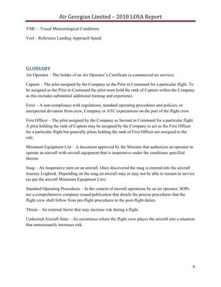 Air Georgian Limited – 2010 LOSA Report 
VMC – Visual Meteorological Conditions

Vref – Reference Landing Approach Speed


 


GLOSSARY 
Air Operator – The holder of an Air Operator’s Certificate (a commercial air service).

Captain – The pilot assigned by the Company as the Pilot in Command for a particular flight. To
be assigned as the Pilot in Command the pilot must hold the rank of Captain within the Company
as this includes substantial additional training and experience.

Error – A non-compliance with regulations, standard operating procedures and policies, or
unexpected deviation from crew, Company or ATC expectations on the part of the flight crew.

First Officer – The pilot assigned by the Company as Second in Command for a particular flight.
A pilot holding the rank of Captain may be assigned by the Company to act as the First Officer
for a particular flight but generally pilots holding the rank of First Officer are assigned to the
role.

Minimum Equipment List – A document approved by the Minister that authorizes an operator to
operate an aircraft with aircraft equipment that is inoperative under the conditions specified
therein.

Snag – An inoperative item on an aircraft. Once discovered the snag is entered into the aircraft
Journey Logbook. Depending on the snag an aircraft may or may not be able to remain in service
(as per the aircraft Minimum Equipment List).

Standard Operating Procedures – In the context of aircraft operations by an air operator, SOPs
are a comprehensive company-issued publication that details the precise procedures that the
flight crew shall follow from pre-flight procedures to the post-flight duties.

Threat – An external factor that may increase risk during a flight.

Undesired Aircraft State – An occurrence where the flight crew places the aircraft into a situation
that unnecessarily increases risk.




                                                                                                 6
 