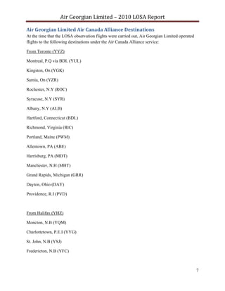 Air Georgian Limited – 2010 LOSA Report 

Air Georgian Limited Air Canada Alliance Destinations  
At the time that the LOSA observation flights were carried out, Air Georgian Limited operated
flights to the following destinations under the Air Canada Alliance service:

From Toronto (YYZ)

Montreal, P.Q via BDL (YUL)

Kingston, On (YGK)

Sarnia, On (YZR)

Rochester, N.Y (ROC)

Syracuse, N.Y (SYR)

Albany, N.Y (ALB)

Hartford, Connecticut (BDL)

Richmond, Virginia (RIC)

Portland, Maine (PWM)

Allentown, PA (ABE)

Harrisburg, PA (MDT)

Manchester, N.H (MHT)

Grand Rapids, Michigan (GRR)

Dayton, Ohio (DAY)

Providence, R.I (PVD)



From Halifax (YHZ)

Moncton, N.B (YQM)

Charlottetown, P.E.I (YYG)

St. John, N.B (YSJ)

Fredericton, N.B (YFC)



                                                                                                7
 