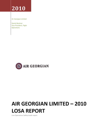 2010 
Air Georgian Limited 
 
Daniel Bockner 
Vice President, Flight 
Operations 




AIR GEORGIAN LIMITED – 2010 
LOSA REPORT 
Line Operations Safety Audit report 
 