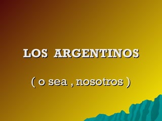 LOS  ARGENTINOS ( o sea , nosotros ) 