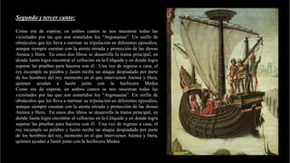 Segundo y tercer canto:
Como era de esperar, en ambos cantos se nos muestran todas las
vicisitudes por las que son sometidos los “Argonautas”. Un sinfín de
obstáculos que les lleva a mermar su tripulación en diferentes episodios,
aunque siempre cuentan con la atenta mirada y protección de las diosas
Atenea y Hera. En estos dos libros se desarrolla la trama principal, en
donde Jasón logra encontrar el vellocino en la Cólquide y en donde logra
superar las pruebas para hacerse con él. Una vez de regreso a casa, el
rey incumple su palabra y Jasón recibe un ataque despiadado por parte
de los hombres del rey, momento en el que intervienen Atenea y Hera,
quienes ayudan a Jasón junto con la hechicera Medea
Como era de esperar, en ambos cantos se nos muestran todas las
vicisitudes por las que son sometidos los “Argonautas”. Un sinfín de
obstáculos que les lleva a mermar su tripulación en diferentes episodios,
aunque siempre cuentan con la atenta mirada y protección de las diosas
Atenea y Hera. En estos dos libros se desarrolla la trama principal, en
donde Jasón logra encontrar el vellocino en la Cólquide y en donde logra
superar las pruebas para hacerse con él. Una vez de regreso a casa, el
rey incumple su palabra y Jasón recibe un ataque despiadado por parte
de los hombres del rey, momento en el que intervienen Atenea y Hera,
quienes ayudan a Jasón junto con la hechicera Medea.
 