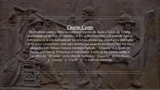 Cuarto Canto
En el último canto o libro, se explica el regreso de Jasón a Yolco, en Tesalia,
atravesando en su viaje el Danubio, el Po, el Mediterráneo y el norte de África.
Antemóesa es la isla habitada por las célebres sirenas que atraen a los marineros
con su dulce yarmonioso canto para arrastrarlos hasta las profundidades del mar y
ahogarlos (cfr. Odisea Trinacia (también llamada ´´Trinacria``) es la isla de
Sicilia, y el mar de Trinacia es el mar Jónico. Laisla de los feacios recibe el
nombre de ´´Drépane`` en la obra de Apolonio, ´´Esqueria`` en la Odisea
y´´Corcira`` o ´´Corfú`` en la tradición corriente
 