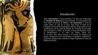 Introducción
“Las Argonáuticas” (Αργοναυτικά) es la obra más importante
de Apolonio de Rodas que nos ha llegado. Es una epopeya que
trata sobre la historia de Jasón y los argonautas, y narra en
cuatro libros el viaje de la nave Argo hasta el norte de la
Cólquide a través de la Propóntide y del mar Negro (libros I–II),
la obtención, con la ayuda de Medea, del vellocino de oro (libro
III), y el regreso a Yolco, en Tesalia, a través del Danubio, el Po,
el Mediterráneo y el norte de África (libro IV).
Es la única obra épica anterior a la Eneida de Virgilio que
podría compararse con la de Homero en tamaño y extensión, y
la primera epopeya que concede un lugar importante al amor de
Medea por Jasón.
 