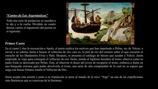 “Cantos de Las Argonáuticas”
Toda una serie de peripecias se suceden a
la ida y a la vuelta. Dividido en cuatro
densos cantos el argumento del poema es
el siguiente:
Primer Canto
En el canto I, tras la invocación a Apolo, el poeta explica los motivos que han impulsado a Pelías, rey de Yolcos, a
enviar a su sobrino Jasón a buscar el vellocino de oro; esto es, la piel de oro del carnero sobre el que cruzaron el
estrecho de los Dardanelos Frixo y Hele. Después, se presenta el catálogo de héroes que acuden a Yolcos. Jasón
emprende su viaje para conseguir el vellocino de oro. Jasón, siendo el legítimo heredero al trono, observa como su
padre Esón es derrocado por Pelías. Éste, al observar el deseo del joven de recuperar el trono, embarca a Jasón en
una búsqueda extrema para poder devolverle el trono, una tarea de alta complejidad de la cual no se espera que
salga con buena fortuna: traerle el Vellocino de Oro.
Jasón acepta esta misión y junto a su tripulación se pone al mando de la nave “Argo” en una de las expediciones
más fantásticas que se conozcan de la literatura.
 
