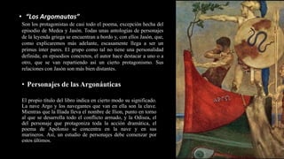 • Personajes de las Argonáuticas
El propio título del libro indica en cierto modo su significado.
La nave Argo y los navegantes que van en ella son la clave.
Mientras que la Ilíada lleva el nombre de Ilion, punto en torno
al que se desarrolla todo el conflicto armado, y la Odisea, el
del personaje que protagoniza toda la acción dramática, el
poema de Apolonio se concentra en la nave y en sus
marineros. Así, un estudio de personajes debe comenzar por
estos últimos.
Son los protagonistas de casi todo el poema, excepción hecha del
episodio de Medea y Jasón. Todas unas antologías de personajes
de la leyenda griega se encuentran a bordo y, con ellos Jasón, que,
como explicaremos más adelante, escasamente llega a ser un
primus ínter pares. El grupo como tal no tiene una personalidad
definida; en episodios concretos, el autor hace destacar a uno o a
otro, que se van repartiendo así un cierto protagonismo. Sus
relaciones con Jasón son más bien distantes.
• “Los Argomautas”
 