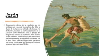 Jasón
• Responsable máximo de la expedición es, sin
embargo, un personaje incompleto. Le falta la
fuerza de los héroes de la Ilíada y la Odisea. No
deslumbra, no atrae. Es cierto que en tierra de la
Cólquide debe enfrentarse solo al peligro del
dragón que custodia el vellocino, pero, incluso
en ese episodio, está sostenido por la fuerza de
las instrucciones y la supervisión de Medea. En
la nave Argo, Jasón se diluye entre los demás
marineros; en tierra de la Cólquide es lo que es
gracias a la presencia de Medea.
 