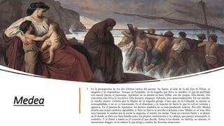 Medea
• Es la protagonista de los dos últimos cantos del poema. Su figura, al lado de la del hijo de Pelias, se
agiganta y se engrandece. Aunque es Eurípides, en la tragedia que lleva su nombre, el que ha perfilado
con mayor fuerza el personaje, Apolonio en su poema la hace brillar con luz propia. Ella decide, ella
reacciona, ella lleva la iniciativa. Ella discurre, maquina. Además, ama apasionadamente. En ese sentido,
es mucho menos violenta que la Medea de la tragedia griega. Claro que en la Cólquide su pasión es
correspondida, y no se ve traicionada. Es el abandono y la traición de Jasón lo que la volvió violenta y
agresiva. En el poema de Apolonio, los hechos aludidos no se han producido todavía. Por ello, Medea
resulta una mujer cariñosa, agradable, si bien su fuerza se percibe a primera vista. Medea es en esta obra
muy humana; le asaltan por la noche la angustia, el miedo, las dudas. Tiene un corazón fuerte y es dentro
de él donde se libra esa dura batalla entre sus propios sentimientos y su cabeza, que parece aconsejarle lo
contrario. Y si frente a Jasón es el corazón el que decide, frente a los demás -su familia, su entorno, el
monstruoso dragón, es su cabeza la que dirige y ordena las diversas situaciones
 