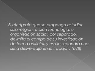 “El etnógrafo que se proponga estudiar
solo religión, o bien tecnología, u
organización social, por separado,
delimita el campo de su investigación
de forma artificial, y eso le supondrá una
seria desventaja en el trabajo”. (p28)
 
