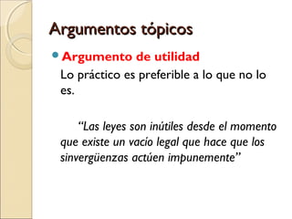 Argumentos tópicos
Argumento

de utilidad
Lo práctico es preferible a lo que no lo
es.
“Las leyes son inútiles desde el momento
que existe un vacío legal que hace que los
sinvergüenzas actúen impunemente”

 