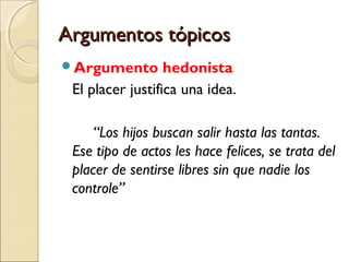 Argumentos tópicos
Argumento

hedonista
El placer justifica una idea.
“Los hijos buscan salir hasta las tantas.
Ese tipo de actos les hace felices, se trata del
placer de sentirse libres sin que nadie los
controle”

 