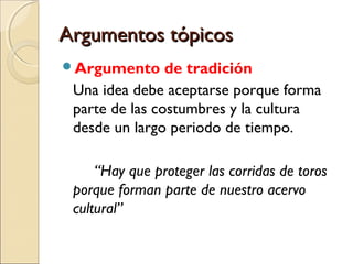 Argumentos tópicos
Argumento

de tradición
Una idea debe aceptarse porque forma
parte de las costumbres y la cultura
desde un largo periodo de tiempo.
“Hay que proteger las corridas de toros
porque forman parte de nuestro acervo
cultural”

 