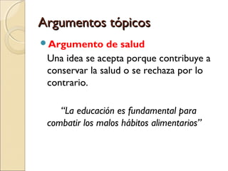 Argumentos tópicos
Argumento

de salud
Una idea se acepta porque contribuye a
conservar la salud o se rechaza por lo
contrario.
“La educación es fundamental para
combatir los malos hábitos alimentarios”

 