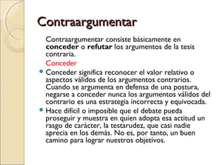 Contraargumentar
Contraargumentar consiste básicamente en
conceder o refutar los argumentos de la tesis
contraria.
Conceder
 Conceder significa reconocer el valor relativo o
aspectos válidos de los argumentos contrarios.
Cuando se argumenta en defensa de una postura,
negarse a conceder nunca los argumentos válidos del
contrario es una estrategia incorrecta y equivocada.
 Hace difícil o imposible que el debate pueda
proseguir y muestra en quien adopta esa actitud un
rasgo de carácter, la testarudez, que casi nadie
aprecia en los demás. No es, por tanto, un buen
camino para lograr nuestros objetivos.

 