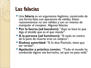 Las falacias
 Una

falacia es un argumento ilegítimo, construido de
una forma falsa con apariencia de validez. Estos
razonamientos no son válidos y son un intento de
manipular al receptor. Algunas falacias:
 Por la fuerza (ad baculum): “Aquí se hace lo que
diga el alcalde que es el que manda”.
 A la persona (ad hominem): “Si estás en contra
de la pena de muerte eres un utópico”.
 Dudosa autoridad: “Si lo dice Pocholo, tiene que
ser verdad”.
 Apelación a práctica común: “Todo el mundo ha
conducido alguna vez borracho, así que no pasa nada”

 
