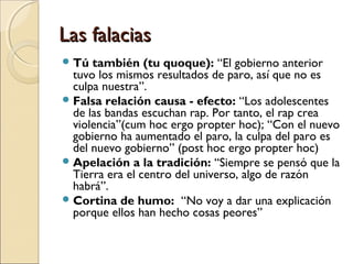 Las falacias
 Tú

también (tu quoque): “El gobierno anterior
tuvo los mismos resultados de paro, así que no es
culpa nuestra”.
 Falsa relación causa - efecto: “Los adolescentes
de las bandas escuchan rap. Por tanto, el rap crea
violencia”(cum hoc ergo propter hoc); “Con el nuevo
gobierno ha aumentado el paro, la culpa del paro es
del nuevo gobierno” (post hoc ergo propter hoc)
 Apelación a la tradición: “Siempre se pensó que la
Tierra era el centro del universo, algo de razón
habrá”.
 Cortina de humo: “No voy a dar una explicación
porque ellos han hecho cosas peores”

 