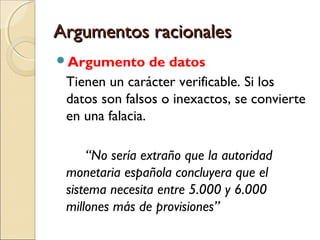 Argumentos racionales
Argumento

de datos
Tienen un carácter verificable. Si los
datos son falsos o inexactos, se convierte
en una falacia.
“No sería extraño que la autoridad
monetaria española concluyera que el
sistema necesita entre 5.000 y 6.000
millones más de provisiones”

 